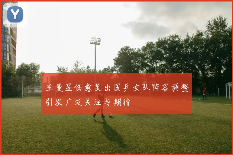 王曼昱伤愈复出国乒女队阵容调整引发广泛关注与期待