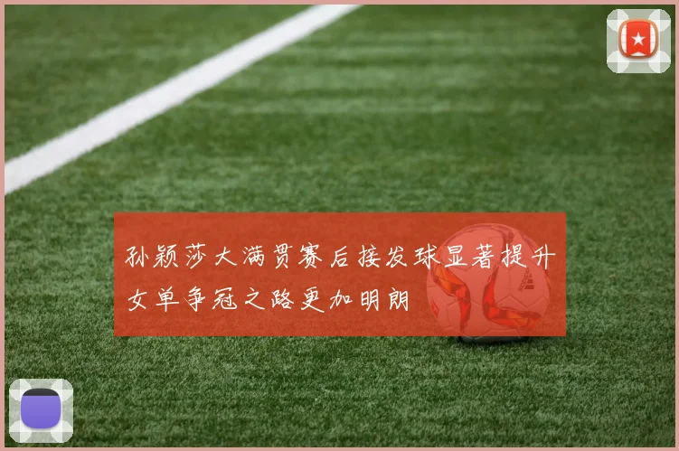 孙颖莎大满贯赛后接发球显著提升女单争冠之路更加明朗