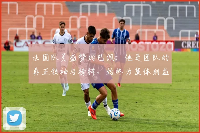 法国队员盛赞姆巴佩：他是团队的真正领袖与榜样，始终为集体利益考虑