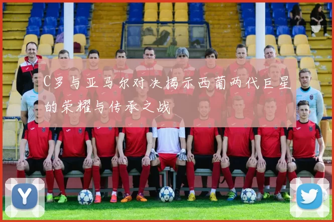 C罗与亚马尔对决揭示西葡两代巨星的荣耀与传承之战