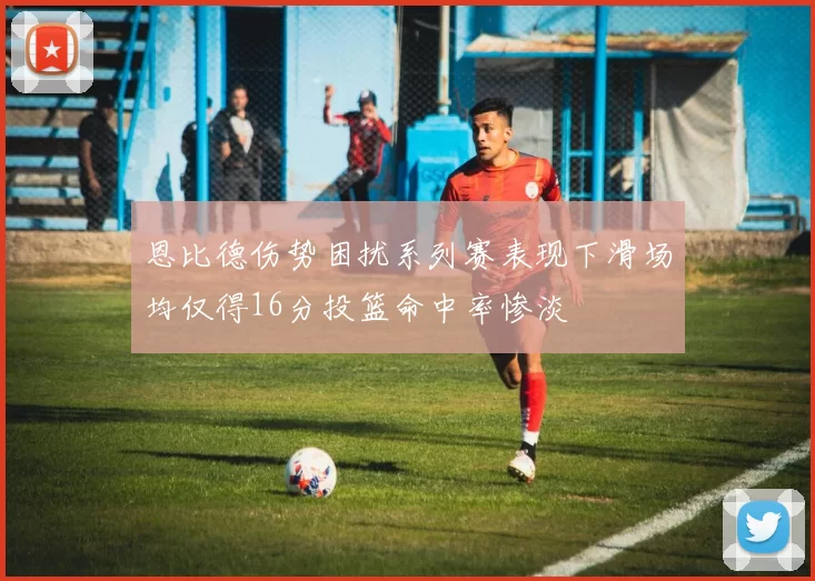 恩比德伤势困扰系列赛表现下滑场均仅得16分投篮命中率惨淡