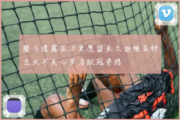 隆戈透露亚沙里愿留米兰拒绝亚特兰大不关心罗马欧冠资格