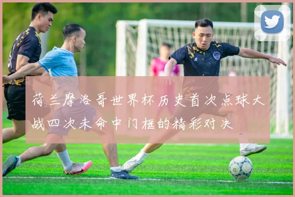 荷兰摩洛哥世界杯历史首次点球大战四次未命中门框的精彩对决