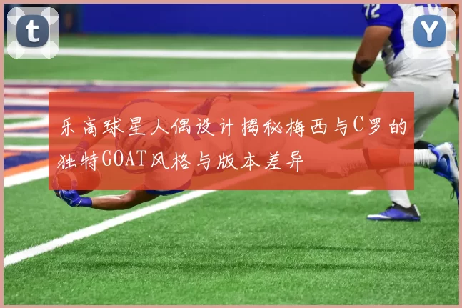 乐高球星人偶设计揭秘梅西与C罗的独特GOAT风格与版本差异