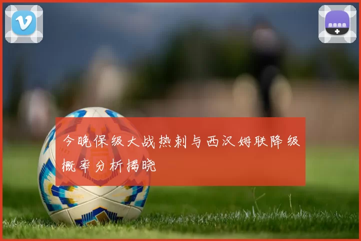 今晚保级大战热刺与西汉姆联降级概率分析揭晓