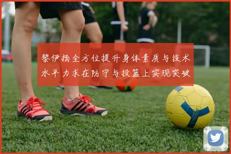 黎伊扬全方位提升身体素质与技术水平力求在防守与投篮上实现突破