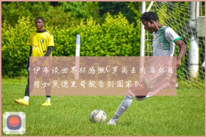 伊布谈世界杯感慨C罗离去内马尔或将如莫德里奇般告别国家队