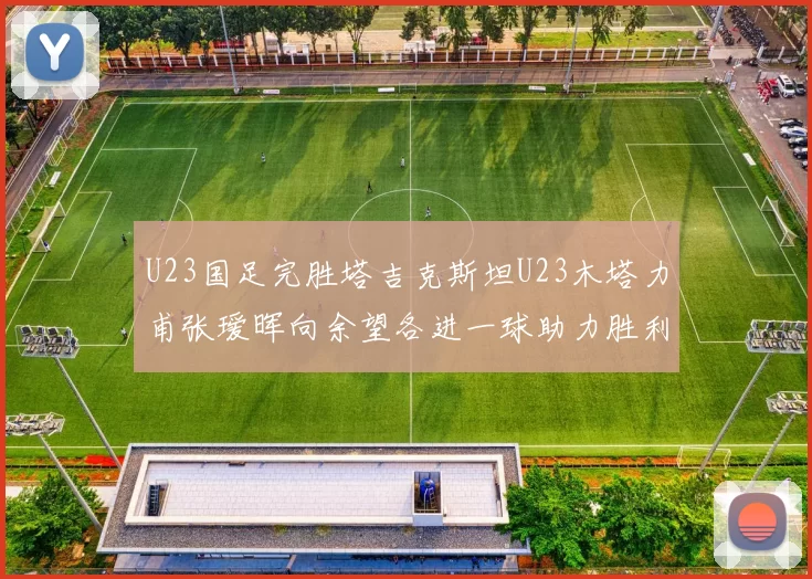 U23国足完胜塔吉克斯坦U23木塔力甫张瑷晖向余望各进一球助力胜利