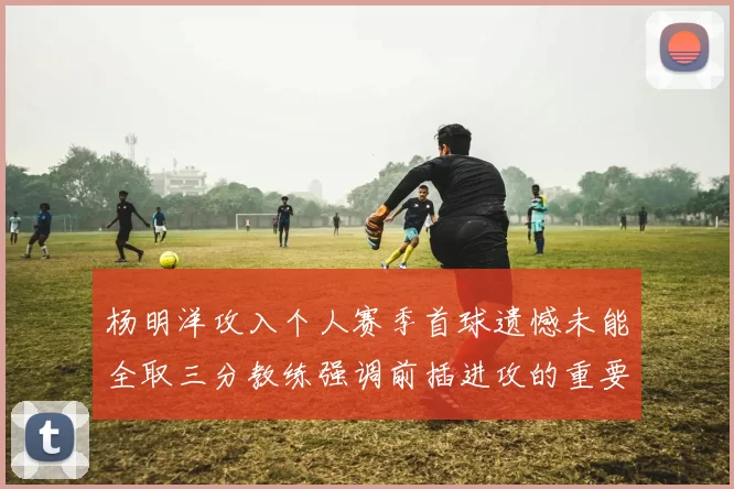 杨明洋攻入个人赛季首球遗憾未能全取三分教练强调前插进攻的重要性