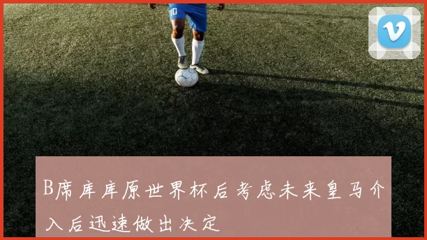 B席库库原世界杯后考虑未来皇马介入后迅速做出决定