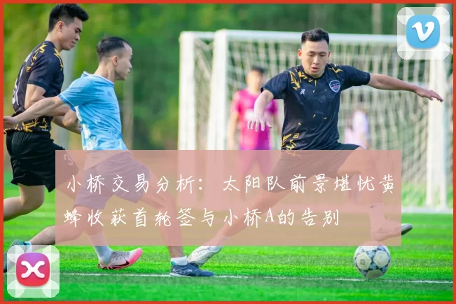 小桥交易分析:太阳队前景堪忧黄蜂收获首轮签与小桥A的告别