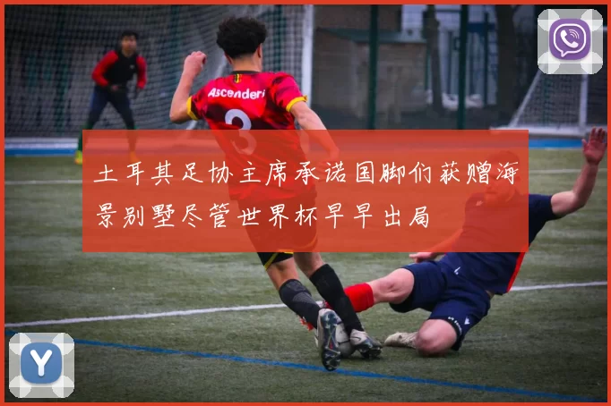 土耳其足协主席承诺国脚们获赠海景别墅尽管世界杯早早出局