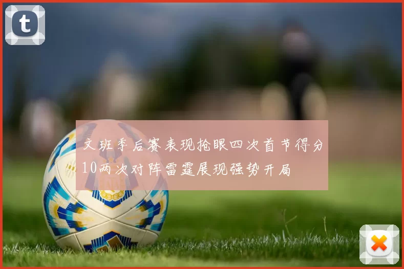 文班季后赛表现抢眼四次首节得分10两次对阵雷霆展现强势开局