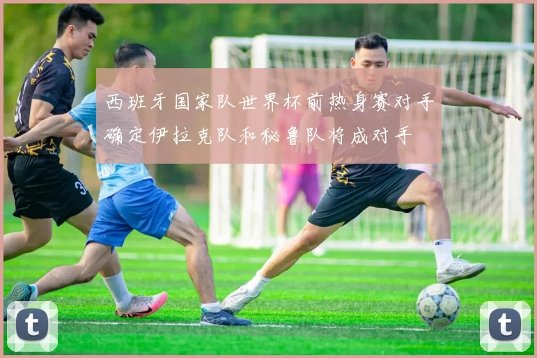 西班牙国家队世界杯前热身赛对手确定伊拉克队和秘鲁队将成对手
