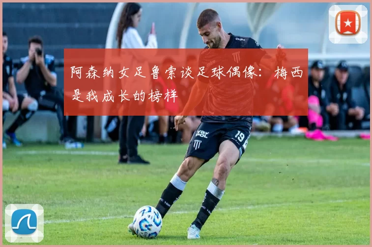 阿森纳女足鲁索谈足球偶像：梅西是我成长的榜样