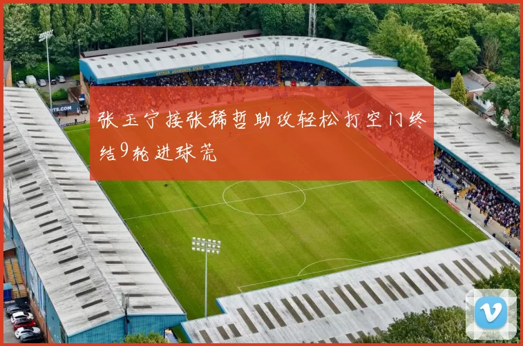 张玉宁接张稀哲助攻轻松打空门终结9轮进球荒