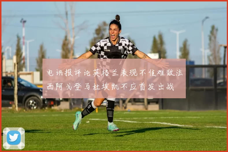 电讯报评论英格兰表现不佳难敌法西阿戈登马杜埃凯不应首发出战