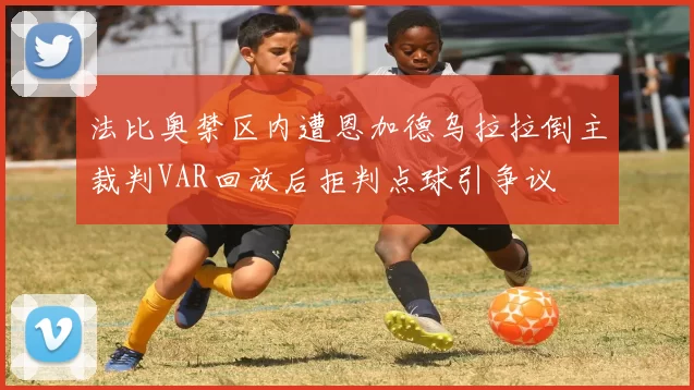 法比奥禁区内遭恩加德乌拉拉倒主裁判VAR回放后拒判点球引争议