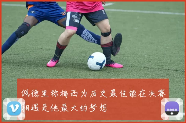 佩德里称梅西为历史最佳能在决赛相遇是他最大的梦想