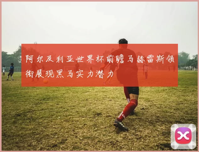 阿尔及利亚世界杯前瞻马赫雷斯领衔展现黑马实力潜力