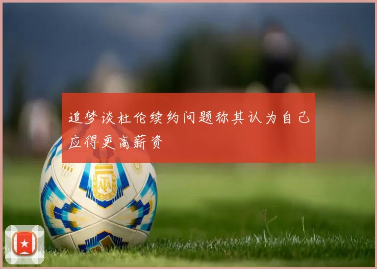 追梦谈杜伦续约问题称其认为自己应得更高薪资