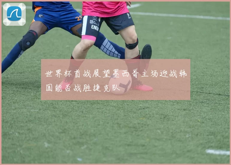 世界杯首战展望墨西哥主场迎战韩国能否战胜捷克队