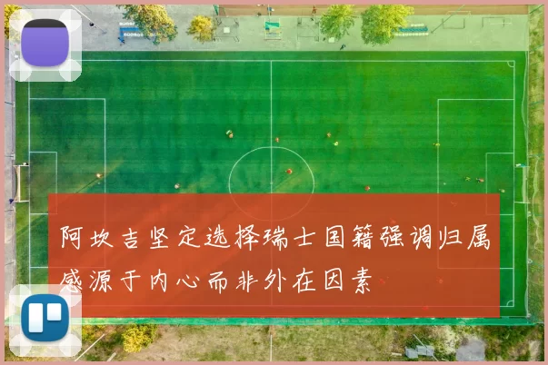 阿坎吉坚定选择瑞士国籍强调归属感源于内心而非外在因素