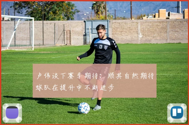 卢伟谈下赛季期待:顺其自然期待球队在提升中不断进步